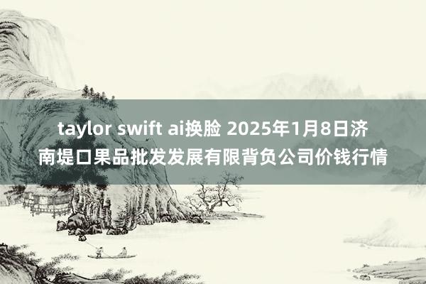 taylor swift ai换脸 2025年1月8日济南堤口果品批发发展有限背负公司价钱行情