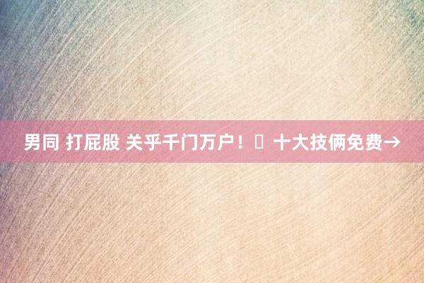 男同 打屁股 关乎千门万户！​十大技俩免费→
