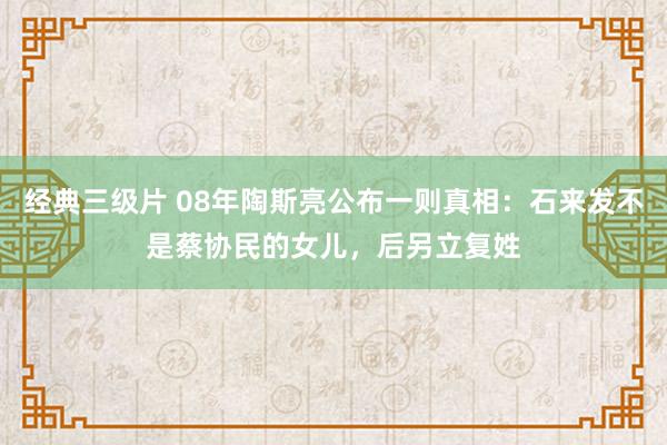 经典三级片 08年陶斯亮公布一则真相：石来发不是蔡协民的女儿，后另立复姓