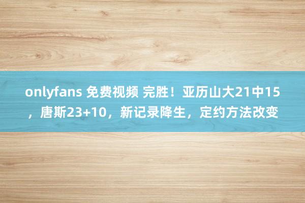 onlyfans 免费视频 完胜！亚历山大21中15，唐斯23+10，新记录降生，定约方法改变