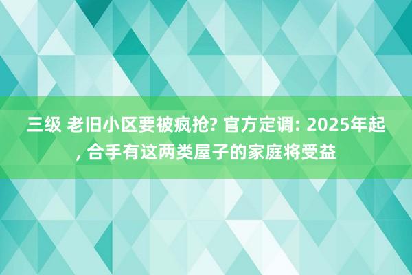 三级 老旧小区要被疯抢? 官方定调: 2025年起, 合手有这两类屋子的家庭将受益