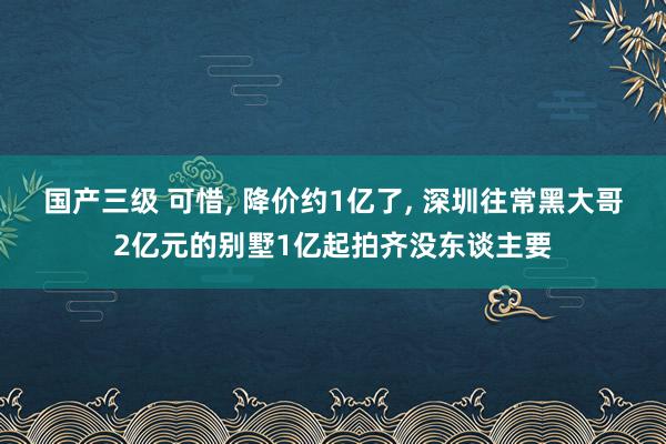 国产三级 可惜, 降价约1亿了, 深圳往常黑大哥2亿元的别墅1亿起拍齐没东谈主要