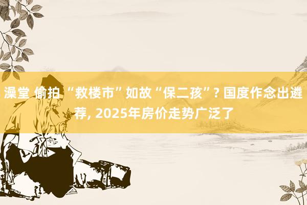 澡堂 偷拍 “救楼市”如故“保二孩”? 国度作念出遴荐, 2025年房价走势广泛了