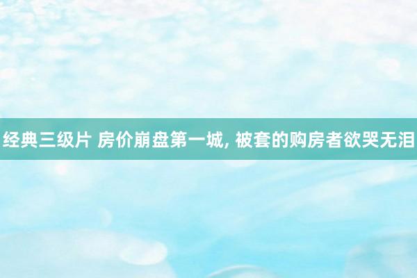 经典三级片 房价崩盘第一城, 被套的购房者欲哭无泪