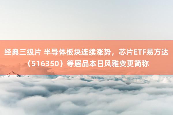经典三级片 半导体板块连续涨势，芯片ETF易方达（516350）等居品本日风雅变更简称