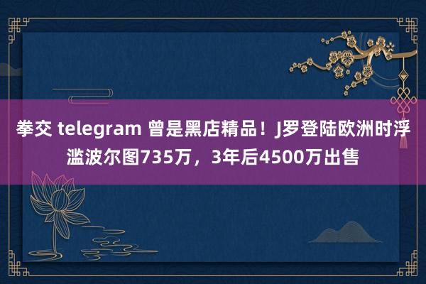 拳交 telegram 曾是黑店精品！J罗登陆欧洲时浮滥波尔图735万，3年后4500万出售