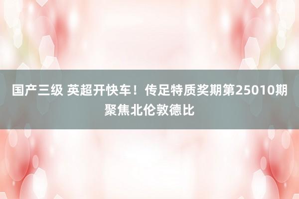 国产三级 英超开快车！传足特质奖期第25010期聚焦北伦敦德比