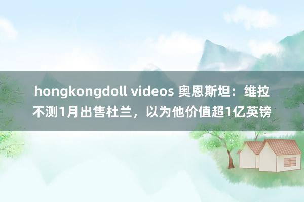hongkongdoll videos 奥恩斯坦：维拉不测1月出售杜兰，以为他价值超1亿英镑