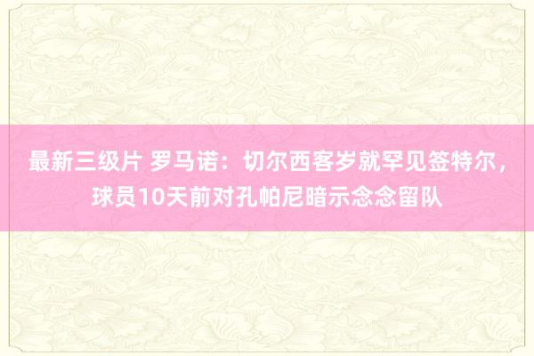 最新三级片 罗马诺：切尔西客岁就罕见签特尔，球员10天前对孔帕尼暗示念念留队
