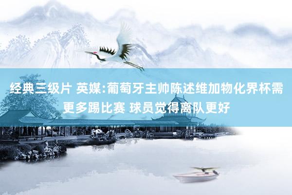 经典三级片 英媒:葡萄牙主帅陈述维加物化界杯需更多踢比赛 球员觉得离队更好