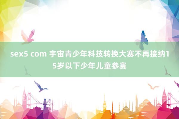sex5 com 宇宙青少年科技转换大赛不再接纳15岁以下少年儿童参赛