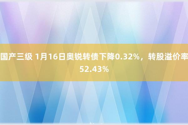 国产三级 1月16日奥锐转债下降0.32%，转股溢价率52.43%