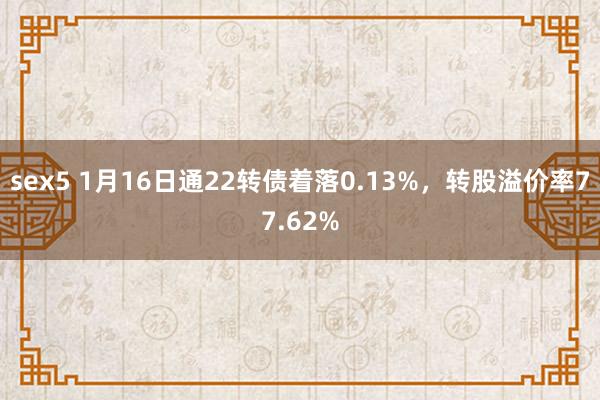 sex5 1月16日通22转债着落0.13%，转股溢价率77.62%