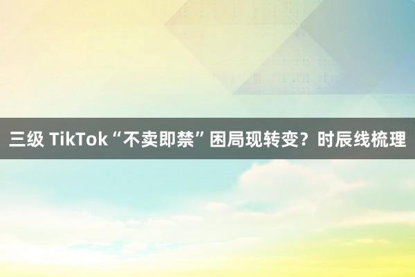 三级 TikTok“不卖即禁”困局现转变？时辰线梳理