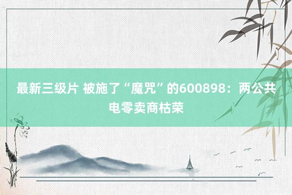 最新三级片 被施了“魔咒”的600898：两公共电零卖商枯荣