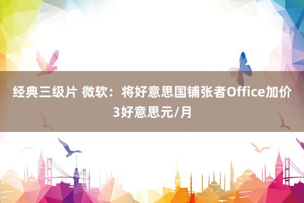 经典三级片 微软：将好意思国铺张者Office加价3好意思元/月