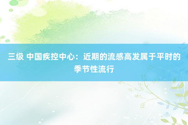 三级 中国疾控中心：近期的流感高发属于平时的季节性流行