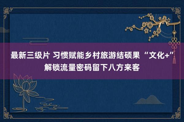最新三级片 习惯赋能乡村旅游结硕果 “文化+”解锁流量密码留下八方来客