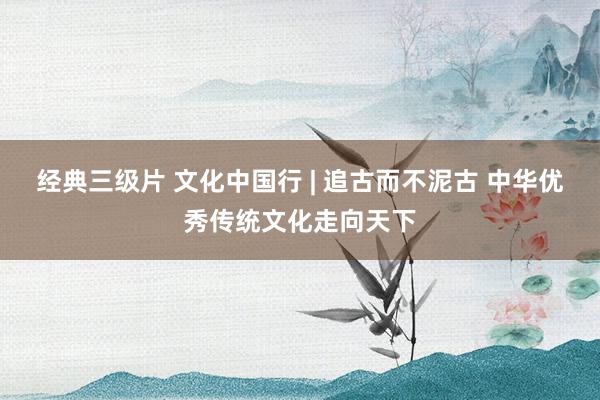 经典三级片 文化中国行 | 追古而不泥古 中华优秀传统文化走向天下