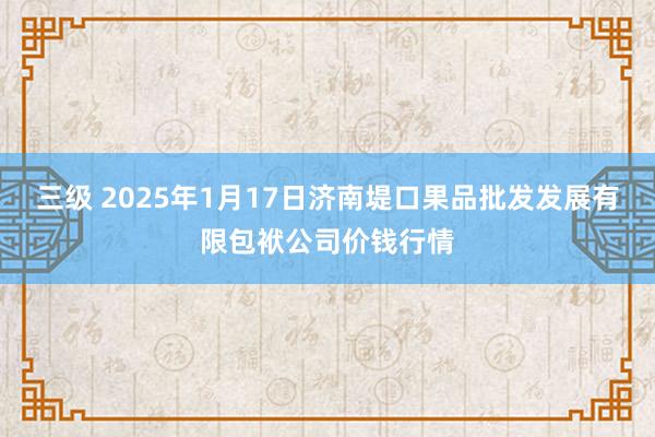 三级 2025年1月17日济南堤口果品批发发展有限包袱公司价钱行情