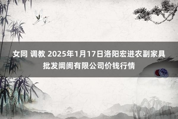 女同 调教 2025年1月17日洛阳宏进农副家具批发阛阓有限公司价钱行情