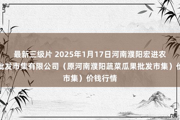 最新三级片 2025年1月17日河南濮阳宏进农副家具批发市集有限公司（原河南濮阳蔬菜瓜果批发市集）价钱行情