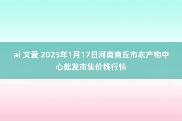 ai 文爱 2025年1月17日河南商丘市农产物中心批发市集价钱行情