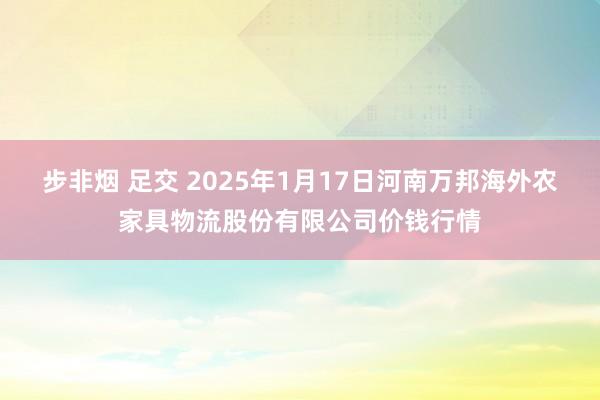 步非烟 足交 2025年1月17日河南万邦海外农家具物流股份有限公司价钱行情