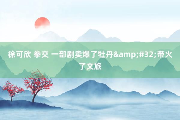 徐可欣 拳交 一部剧卖爆了牡丹&#32;带火了文旅