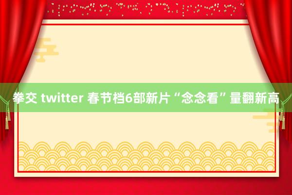 拳交 twitter 春节档6部新片“念念看”量翻新高