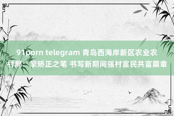 91porn telegram 青岛西海岸新区农业农村局：擎矫正之笔 书写新期间强村富民共富篇章