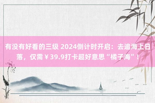 有没有好看的三级 2024倒计时开启：去追海上日落，仅需￥39.9打卡超好意思“橘子海”！