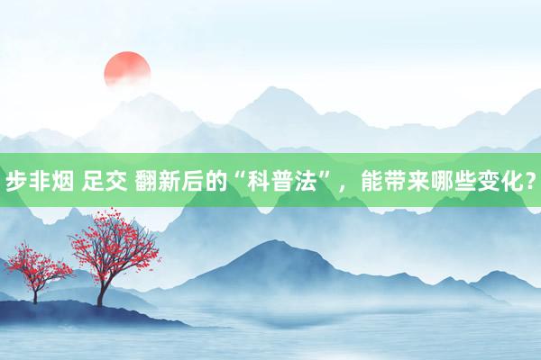步非烟 足交 翻新后的“科普法”，能带来哪些变化？