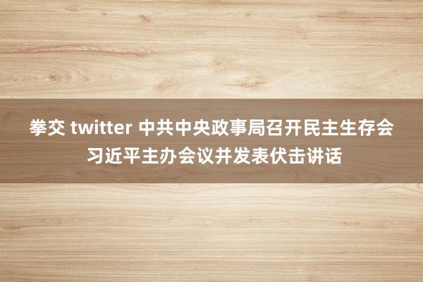拳交 twitter 中共中央政事局召开民主生存会 习近平主办会议并发表伏击讲话