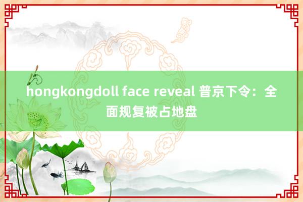hongkongdoll face reveal 普京下令：全面规复被占地盘