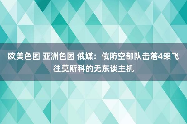 欧美色图 亚洲色图 俄媒：俄防空部队击落4架飞往莫斯科的无东谈主机