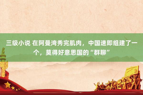 三级小说 在阿曼湾秀完肌肉，中国速即组建了一个，莫得好意思国的“群聊”