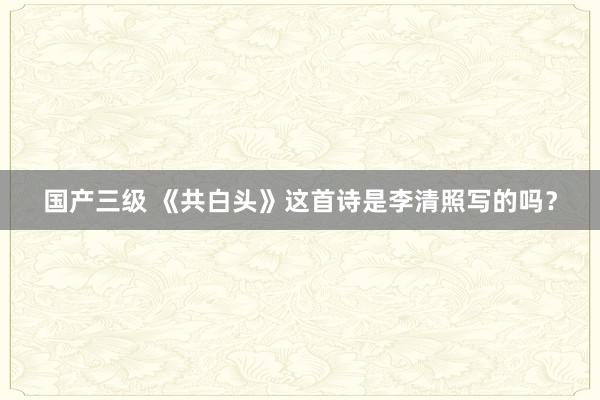 国产三级 《共白头》这首诗是李清照写的吗？