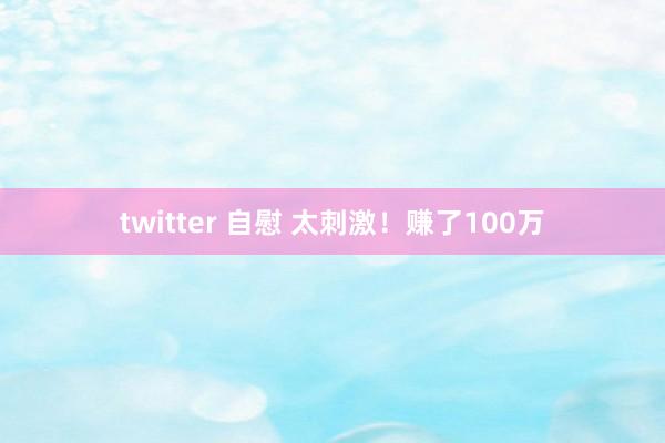 twitter 自慰 太刺激！赚了100万