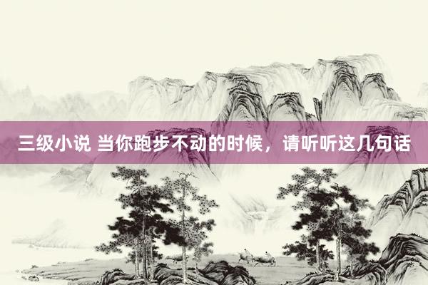 三级小说 当你跑步不动的时候，请听听这几句话