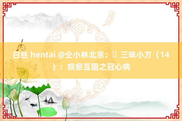 白丝 hentai @仝小林北京：​三味小方（14）：痰瘀互阻之冠心病