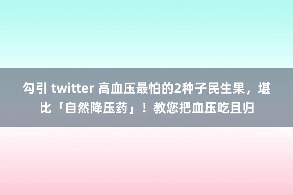 勾引 twitter 高血压最怕的2种子民生果，堪比「自然降压药」！教您把血压吃且归