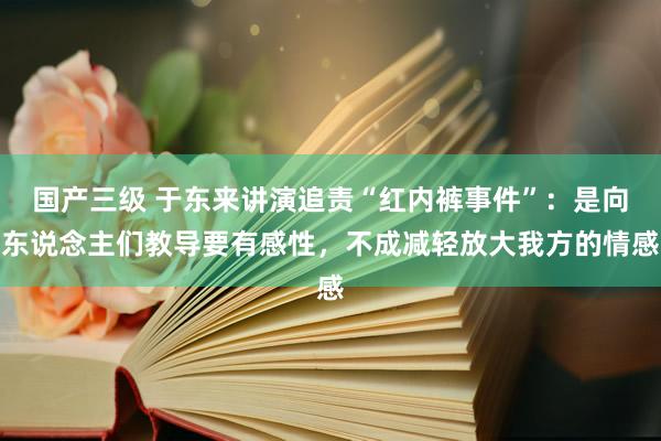 国产三级 于东来讲演追责“红内裤事件”：是向东说念主们教导要有感性，不成减轻放大我方的情感