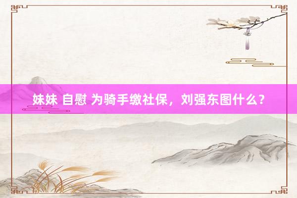 妹妹 自慰 为骑手缴社保，刘强东图什么？