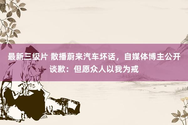 最新三级片 散播蔚来汽车坏话，自媒体博主公开谈歉：但愿众人以我为戒