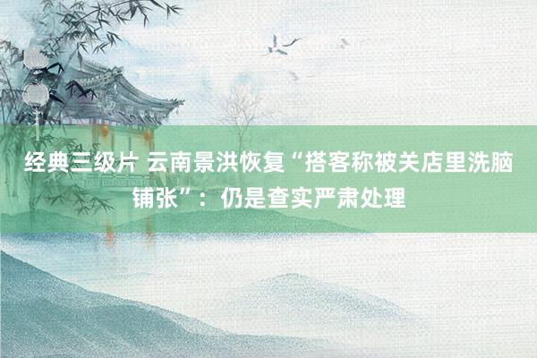 经典三级片 云南景洪恢复“搭客称被关店里洗脑铺张”：仍是查实严肃处理