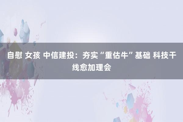 自慰 女孩 中信建投：夯实“重估牛”基础 科技干线愈加理会