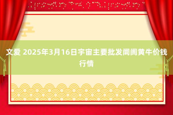 文爱 2025年3月16日宇宙主要批发阛阓黄牛价钱行情