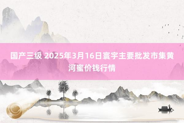 国产三级 2025年3月16日寰宇主要批发市集黄河蜜价钱行情