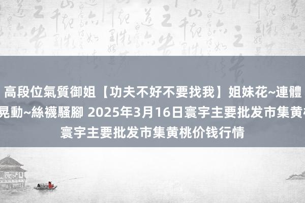 高段位氣質御姐【功夫不好不要找我】姐妹花~連體絲襪~大奶晃動~絲襪騷腳 2025年3月16日寰宇主要批发市集黄桃价钱行情